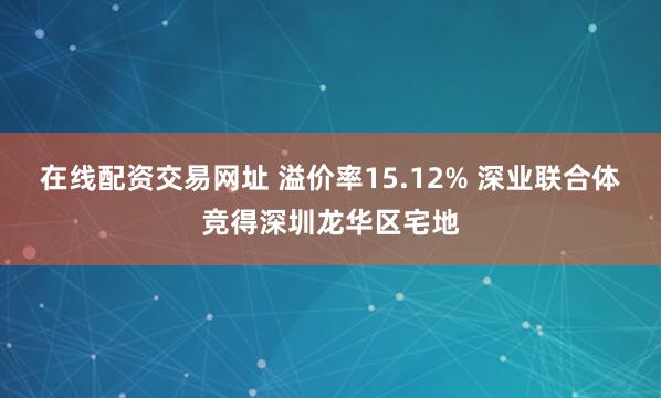 在线配资交易网址 溢价率15.12% 深业联合体竞得深圳龙华区宅地