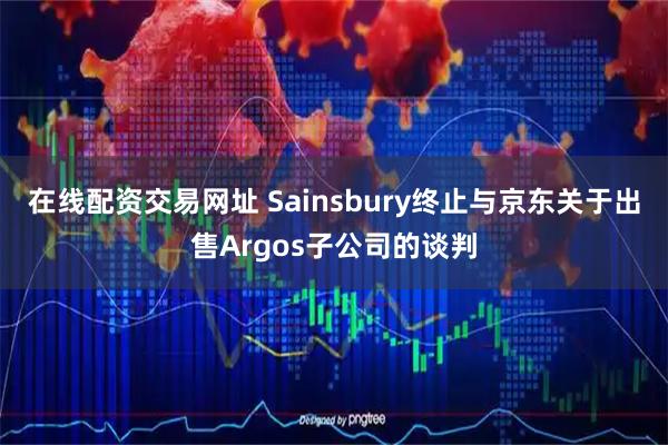 在线配资交易网址 Sainsbury终止与京东关于出售Argos子公司的谈判