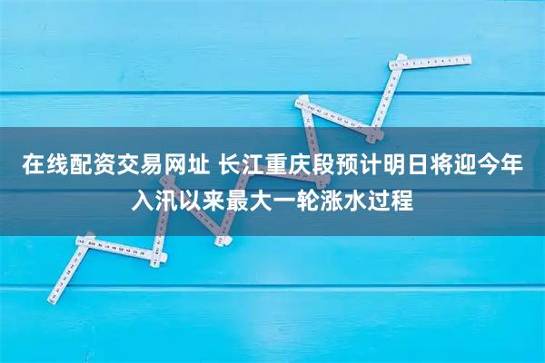 在线配资交易网址 长江重庆段预计明日将迎今年入汛以来最大一轮涨水过程
