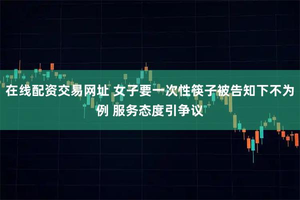 在线配资交易网址 女子要一次性筷子被告知下不为例 服务态度引争议