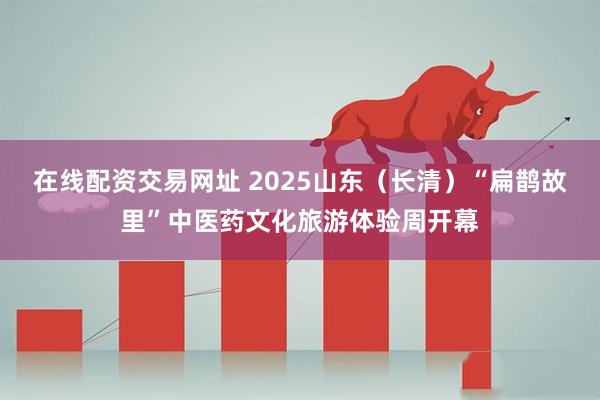 在线配资交易网址 2025山东（长清）“扁鹊故里”中医药文化旅游体验周开幕