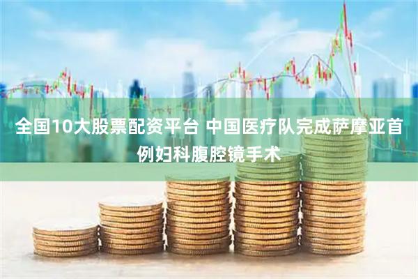 全国10大股票配资平台 中国医疗队完成萨摩亚首例妇科腹腔镜手术