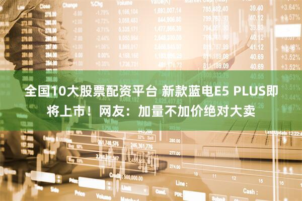 全国10大股票配资平台 新款蓝电E5 PLUS即将上市！网友：加量不加价绝对大卖