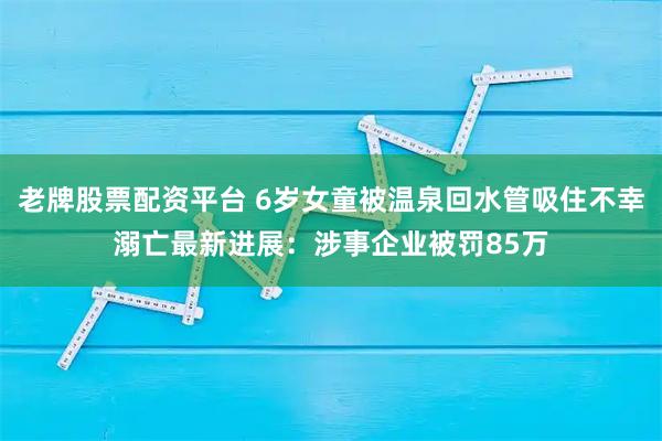 老牌股票配资平台 6岁女童被温泉回水管吸住不幸溺亡最新进展：涉事企业被罚85万