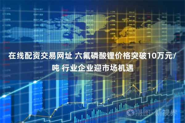 在线配资交易网址 六氟磷酸锂价格突破10万元/吨 行业企业迎市场机遇