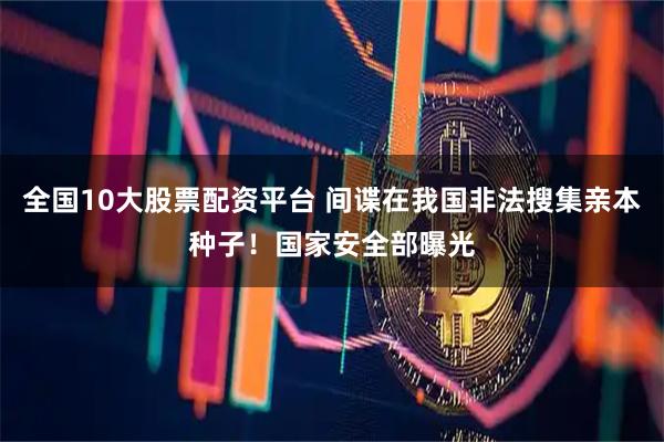 全国10大股票配资平台 间谍在我国非法搜集亲本种子！国家安全部曝光