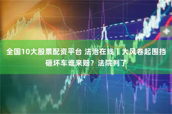 全国10大股票配资平台 法治在线丨大风卷起围挡砸坏车谁来赔？法院判了