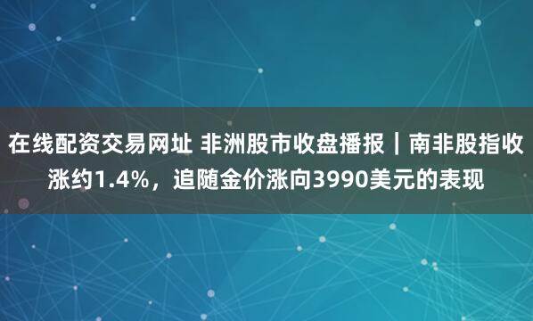 在线配资交易网址 非洲股市收盘播报｜南非股指收涨约1.4%，追随金价涨向3990美元的表现